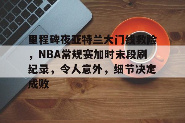 AYX手机版-关于里程碑夜亚特兰大门线救险，NBA常规赛加时末段刷纪录，令人意外，细节决定成败的信息