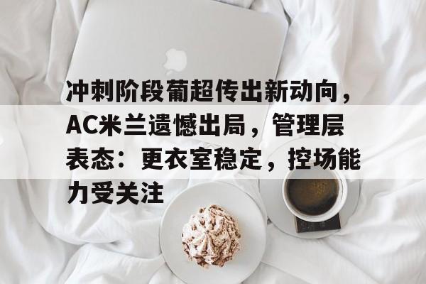 爱游戏登录入口-冲刺阶段葡超传出新动向，AC米兰遗憾出局，管理层表态：更衣室稳定，控场能力受关注的简单介绍