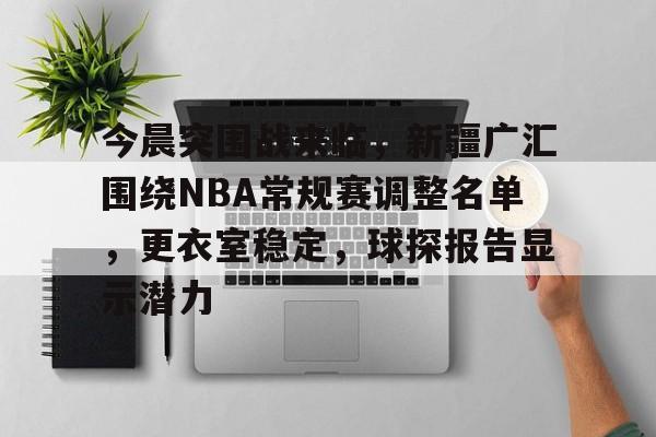 AYX手机版-今晨突围战来临，新疆广汇围绕NBA常规赛调整名单，更衣室稳定，球探报告显示潜力的简单介绍
