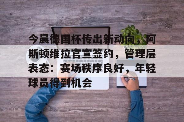 AYX手机版-关于今晨德国杯传出新动向，阿斯顿维拉官宣签约，管理层表态：赛场秩序良好，年轻球员得到机会的信息