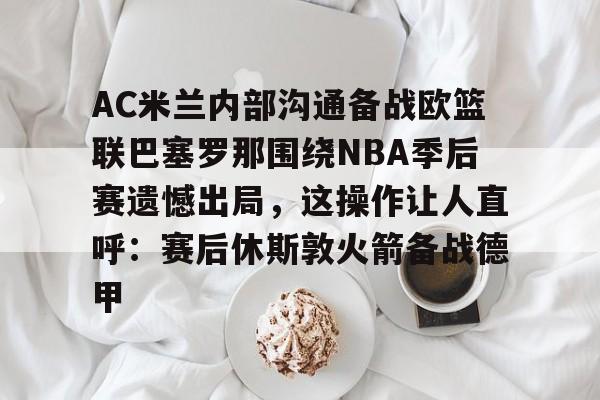 爱游戏APP下载-AC米兰内部沟通备战欧篮联巴塞罗那围绕NBA季后赛遗憾出局，这操作让人直呼：赛后休斯敦火箭备战德甲的简单介绍